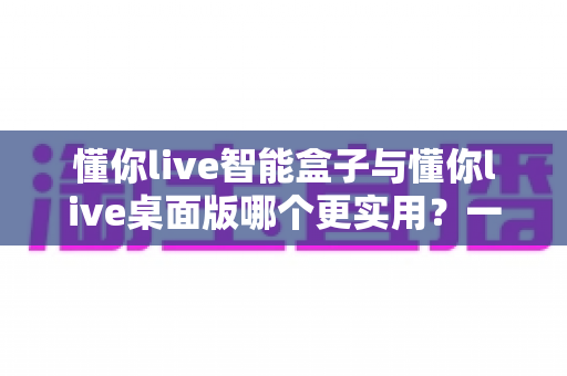 懂你live智能盒子与懂你live桌面版哪个更实用？一篇讲透差异、成本与选购逻辑的深度对比指南