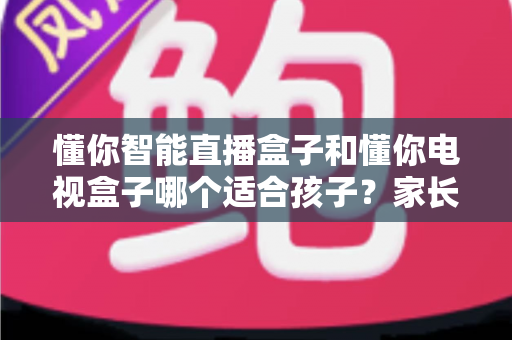 懂你智能直播盒子和懂你电视盒子哪个适合孩子？家长必看的深度对比与选购指南