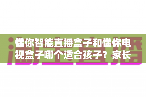 懂你智能直播盒子和懂你电视盒子哪个适合孩子？家长必看的深度对比与选购指南
