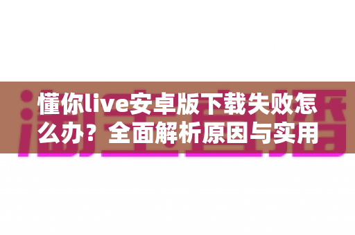 懂你live安卓版下载失败怎么办？全面解析原因与实用解决方案大全