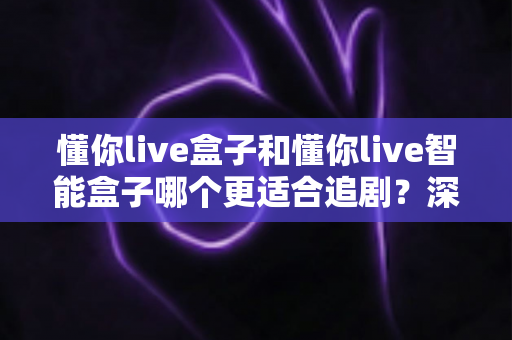懂你live盒子和懂你live智能盒子哪个更适合追剧?深度对比评测帮你选出追剧神器 懂你live盒子和懂你live智能盒子哪个更适合追剧?深度对比评测帮你选出追剧神器
