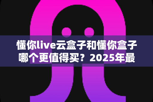 懂你live云盒子和懂你盒子哪个更值得买？2025年最全选购对比指南帮你一次看懂