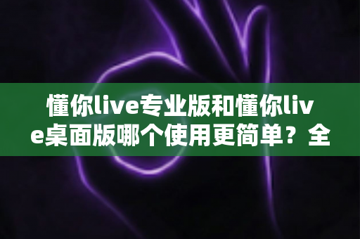 懂你live专业版和懂你live桌面版哪个使用更简单?全面对比解析帮你快速上手 懂你live专业版和懂你live桌面版哪个使用更简单?全面对比解析帮你快速上手