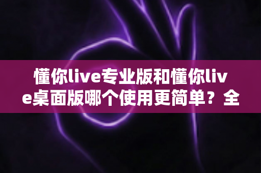 懂你live专业版和懂你live桌面版哪个使用更简单?全面对比解析帮你快速上手 懂你live专业版和懂你live桌面版哪个使用更简单?全面对比解析帮你快速上手