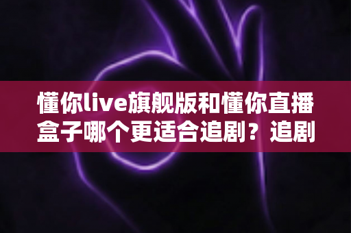 懂你live旗舰版和懂你直播盒子哪个更适合追剧？追剧党必读的深度对比与实用选购指南