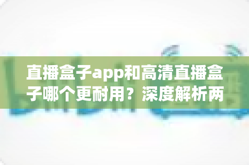 直播盒子app和高清直播盒子哪个更耐用?深度解析两者使用寿命差异与实用选购指南 直播盒子app和高清直播盒子哪个更耐用?深度解析两者使用寿命差异与实用选购指南