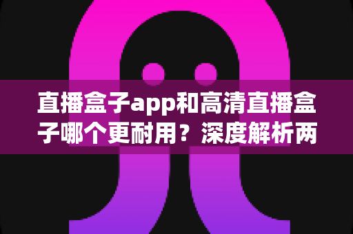 直播盒子app和高清直播盒子哪个更耐用？深度解析两者使用寿命差异与实用选购指南