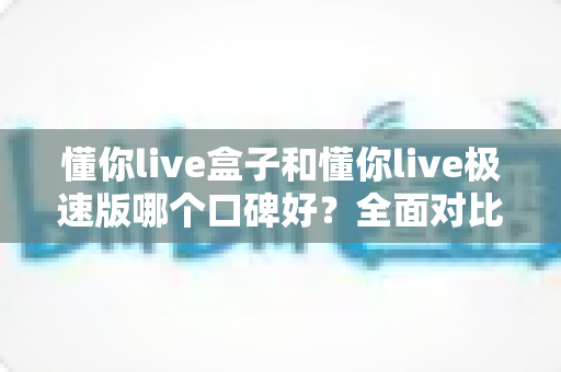 懂你live盒子和懂你live极速版哪个口碑好？全面对比评测与选购避坑指南