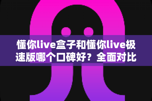 懂你live盒子和懂你live极速版哪个口碑好？全面对比评测与选购避坑指南