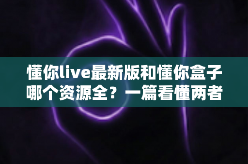 懂你live最新版和懂你盒子哪个资源全?一篇看懂两者资源差异的深度对比指南 懂你live最新版和懂你盒子哪个资源全?一篇看懂两者资源差异的深度对比指南