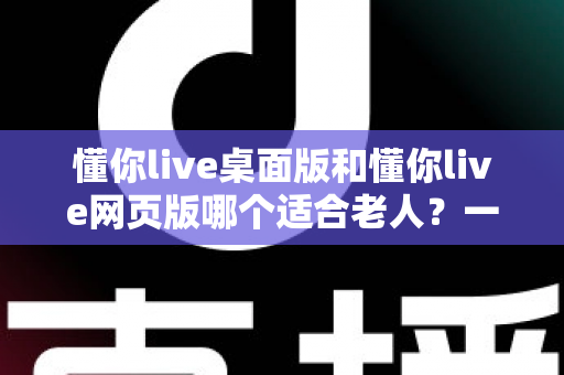 懂你live桌面版和懂你live网页版哪个适合老人?一份写给子女的贴心选购指南 懂你live桌面版和懂你live网页版哪个适合老人?一份写给子女的贴心选购指南