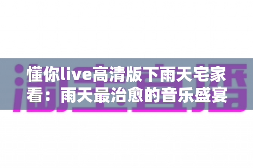 懂你live高清版下雨天宅家看：雨天最治愈的音乐盛宴完整指南