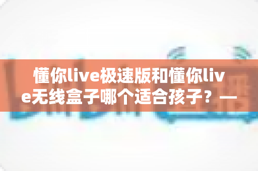 懂你live极速版和懂你live无线盒子哪个适合孩子?——家长必看的全面对比测评与避坑选购指南 懂你live极速版和懂你live无线盒子哪个适合孩子?——家长必看的全面对比测评与避坑选购指南