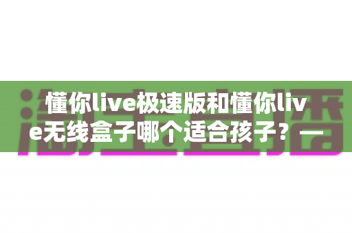 懂你live极速版和懂你live无线盒子哪个适合孩子?——家长必看的全面对比测评与避坑选购指南 懂你live极速版和懂你live无线盒子哪个适合孩子?——家长必看的全面对比测评与避坑选购指南