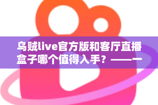 乌贼live官方版和客厅直播盒子哪个值得入手？——一篇文章帮你彻底看懂两者差异，选购不踩坑