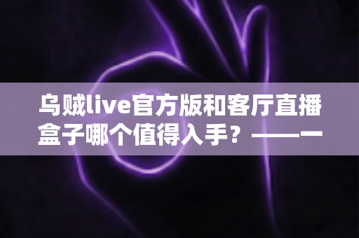 乌贼live官方版和客厅直播盒子哪个值得入手？——一篇文章帮你彻底看懂两者差异，选购不踩坑