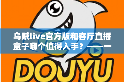 乌贼live官方版和客厅直播盒子哪个值得入手？——一篇文章帮你彻底看懂两者差异，选购不踩坑