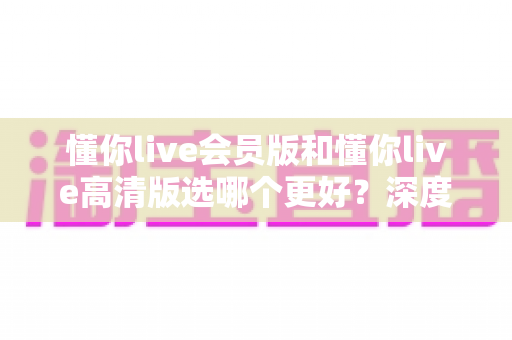 懂你live会员版和懂你live高清版选哪个更好?深度对比分析与选购指南一文读懂 懂你live会员版和懂你live高清版选哪个更好?深度对比分析与选购指南一文读懂