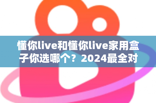懂你live和懂你live家用盒子你选哪个？2024最全对比攻略帮你做出明智选择