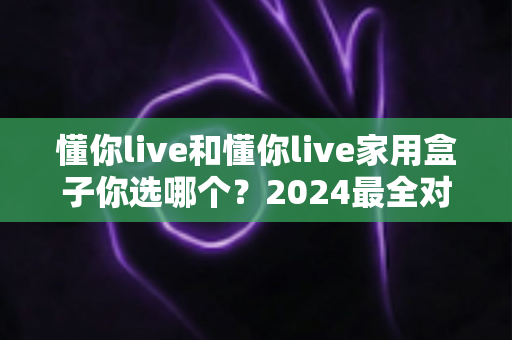 懂你live和懂你live家用盒子你选哪个？2024最全对比攻略帮你做出明智选择