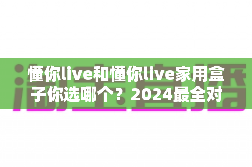 懂你live和懂你live家用盒子你选哪个？2024最全对比攻略帮你做出明智选择