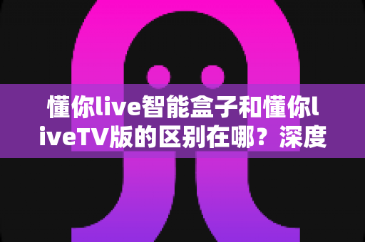 懂你live智能盒子和懂你liveTV版的区别在哪?深度对比解析,帮你选对观看方案 懂你live智能盒子和懂你liveTV版的区别在哪?深度对比解析,帮你选对观看方案