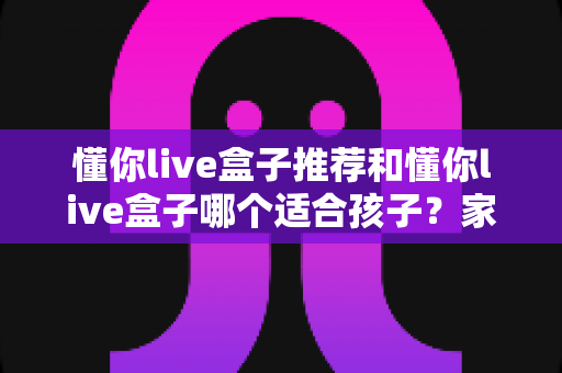 懂你live盒子推荐和懂你live盒子哪个适合孩子?家长必读的完整选购指南 懂你live盒子推荐和懂你live盒子哪个适合孩子?家长必读的完整选购指南