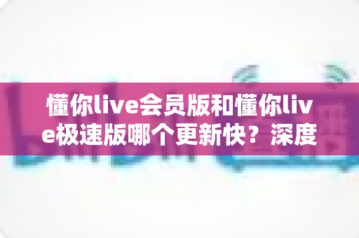 懂你live会员版和懂你live极速版哪个更新快?深度解析两大版本更新频率与选择指南 懂你live会员版和懂你live极速版哪个更新快?深度解析两大版本更新频率与选择指南