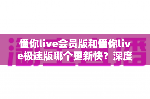 懂你live会员版和懂你live极速版哪个更新快?深度解析两大版本更新频率与选择指南 懂你live会员版和懂你live极速版哪个更新快?深度解析两大版本更新频率与选择指南