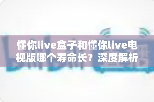 懂你live盒子和懂你live电视版哪个寿命长？深度解析两者使用寿命差异与延长技巧全指南
