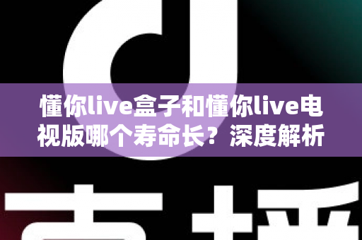 懂你live盒子和懂你live电视版哪个寿命长？深度解析两者使用寿命差异与延长技巧全指南