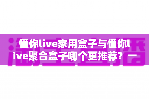 懂你live家用盒子与懂你live聚合盒子哪个更推荐?一文读懂选购指南 懂你live家用盒子与懂你live聚合盒子哪个更推荐?一文读懂选购指南