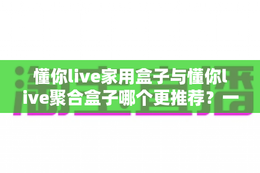 懂你live家用盒子与懂你live聚合盒子哪个更推荐?一文读懂选购指南 懂你live家用盒子与懂你live聚合盒子哪个更推荐?一文读懂选购指南