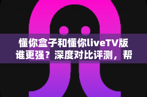 懂你盒子和懂你liveTV版谁更强?深度对比评测,帮你找到最适合的客厅观影方案 懂你盒子和懂你liveTV版谁更强?深度对比评测,帮你找到最适合的客厅观影方案