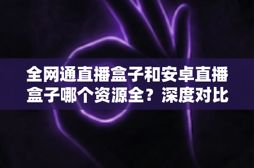 全网通直播盒子和安卓直播盒子哪个资源全?深度对比帮你选对不踩坑 全网通直播盒子和安卓直播盒子哪个资源全?深度对比帮你选对不踩坑