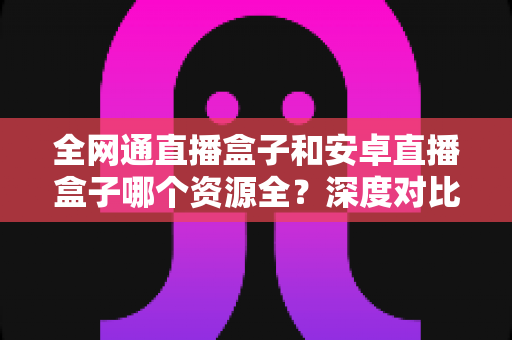 全网通直播盒子和安卓直播盒子哪个资源全?深度对比帮你选对不踩坑 全网通直播盒子和安卓直播盒子哪个资源全?深度对比帮你选对不踩坑