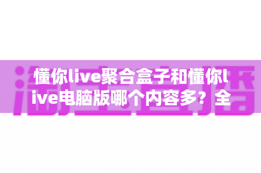 懂你live聚合盒子和懂你live电脑版哪个内容多?全方位对比深度解析 懂你live聚合盒子和懂你live电脑版哪个内容多?全方位对比深度解析