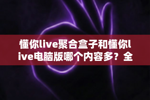 懂你live聚合盒子和懂你live电脑版哪个内容多?全方位对比深度解析 懂你live聚合盒子和懂你live电脑版哪个内容多?全方位对比深度解析