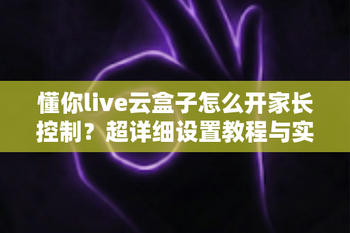 懂你live云盒子怎么开家长控制?超详细设置教程与实用技巧全解析 懂你live云盒子怎么开家长控制?超详细设置教程与实用技巧全解析