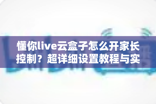 懂你live云盒子怎么开家长控制?超详细设置教程与实用技巧全解析 懂你live云盒子怎么开家长控制?超详细设置教程与实用技巧全解析