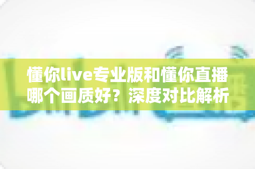 懂你live专业版和懂你直播哪个画质好?深度对比解析帮你选对版本 懂你live专业版和懂你直播哪个画质好?深度对比解析帮你选对版本