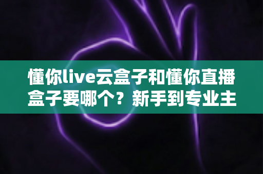 懂你live云盒子和懂你直播盒子要哪个?新手到专业主播的设备选购全攻略 懂你live云盒子和懂你直播盒子要哪个?新手到专业主播的设备选购全攻略