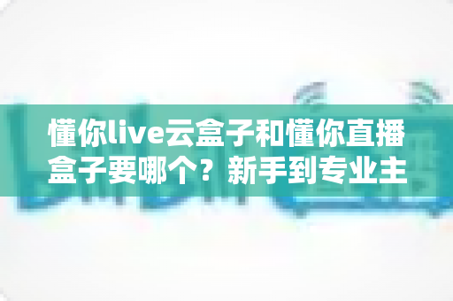 懂你live云盒子和懂你直播盒子要哪个?新手到专业主播的设备选购全攻略 懂你live云盒子和懂你直播盒子要哪个?新手到专业主播的设备选购全攻略