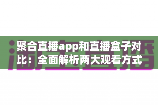 聚合直播app和直播盒子对比：全面解析两大观看方式，帮你找到最适合自己的选择