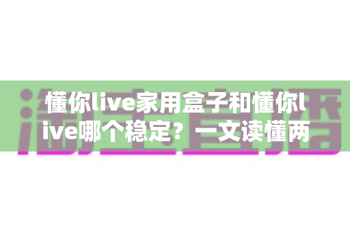 懂你live家用盒子和懂你live哪个稳定?一文读懂两者差异与选购建议 懂你live家用盒子和懂你live哪个稳定?一文读懂两者差异与选购建议