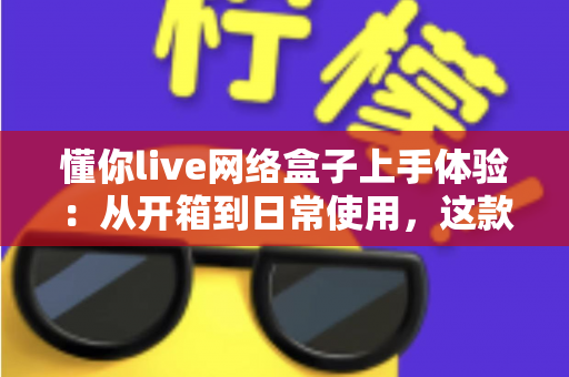 懂你live网络盒子上手体验：从开箱到日常使用，这款家庭影音盒子到底值不值得买？