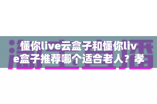 懂你live云盒子和懂你live盒子推荐哪个适合老人?孝心选购全攻略与深度对比 懂你live云盒子和懂你live盒子推荐哪个适合老人?孝心选购全攻略与深度对比