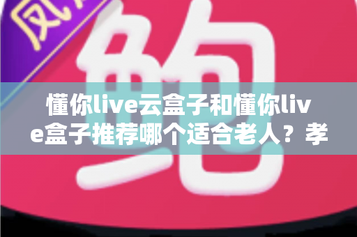 懂你live云盒子和懂你live盒子推荐哪个适合老人?孝心选购全攻略与深度对比 懂你live云盒子和懂你live盒子推荐哪个适合老人?孝心选购全攻略与深度对比