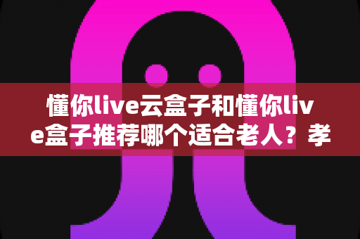 懂你live云盒子和懂你live盒子推荐哪个适合老人?孝心选购全攻略与深度对比 懂你live云盒子和懂你live盒子推荐哪个适合老人?孝心选购全攻略与深度对比