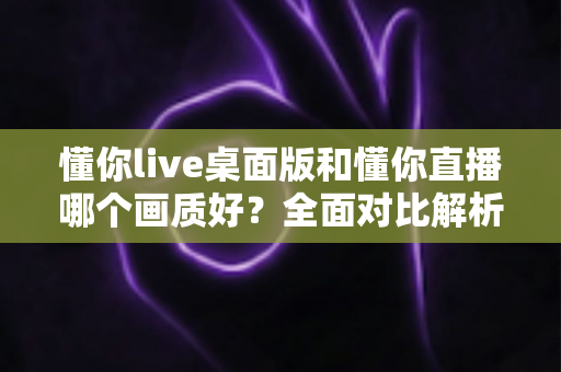 懂你live桌面版和懂你直播哪个画质好?全面对比解析助你选出最佳观看体验 懂你live桌面版和懂你直播哪个画质好?全面对比解析助你选出最佳观看体验